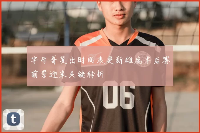 字母哥复出时间表更新雄鹿季后赛前景迎来关键转折