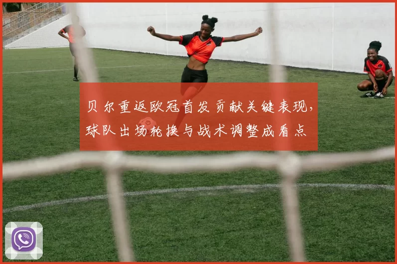 贝尔重返欧冠首发贡献关键表现，球队出场轮换与战术调整成看点