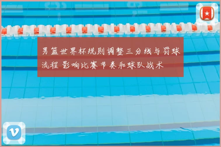 男篮世界杯规则调整三分线与罚球流程 影响比赛节奏和球队战术