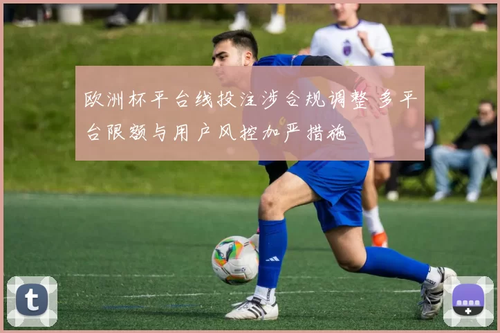 欧洲杯平台线投注涉合规调整 多平台限额与用户风控加严措施