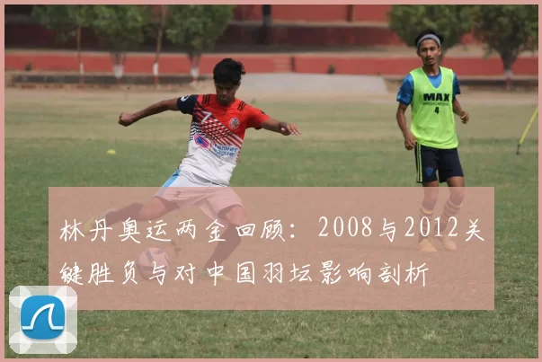 林丹奥运两金回顾：2008与2012关键胜负与对中国羽坛影响剖析