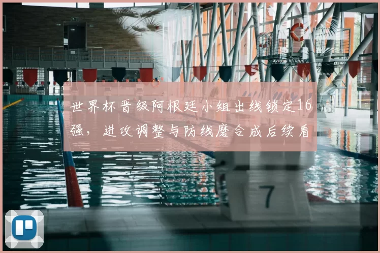 世界杯晋级阿根廷小组出线锁定16强,进攻调整与防线磨合成后续看点