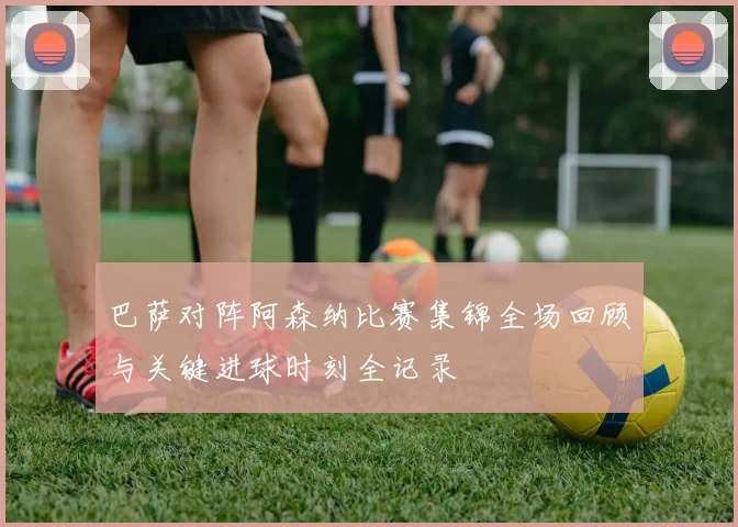 巴萨对阵阿森纳比赛集锦全场回顾与关键进球时刻全记录