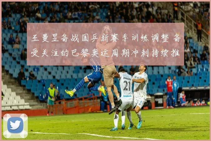 王曼昱备战国乒新赛季训练调整 备受关注的巴黎奥运周期冲刺持续推进