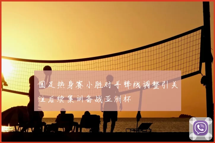 国足热身赛小胜对手锋线调整引关注后续集训备战亚洲杯