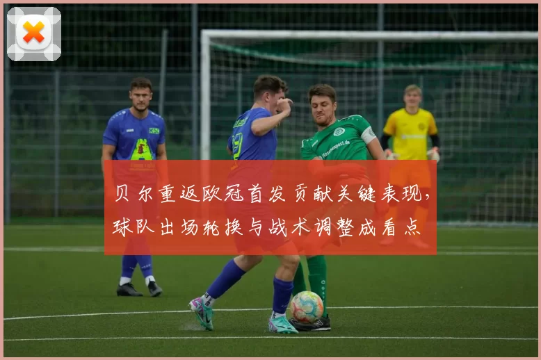 贝尔重返欧冠首发贡献关键表现，球队出场轮换与战术调整成看点