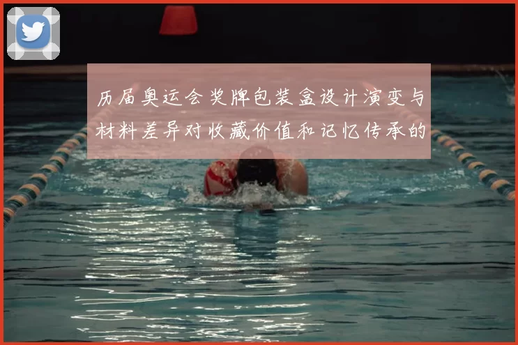 历届奥运会奖牌包装盒设计演变与材料差异对收藏价值和记忆传承的影响