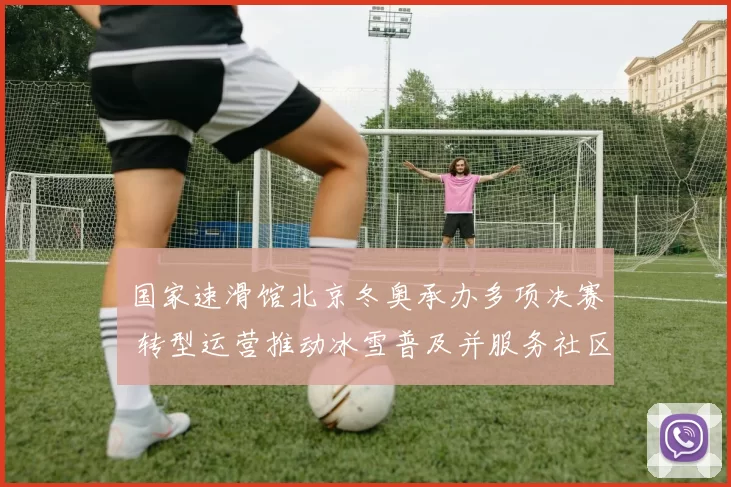 国家速滑馆北京冬奥承办多项决赛 转型运营推动冰雪普及并服务社区活动
