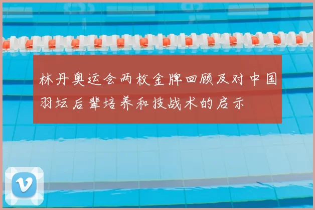 林丹奥运会两枚金牌回顾及对中国羽坛后辈培养和技战术的启示