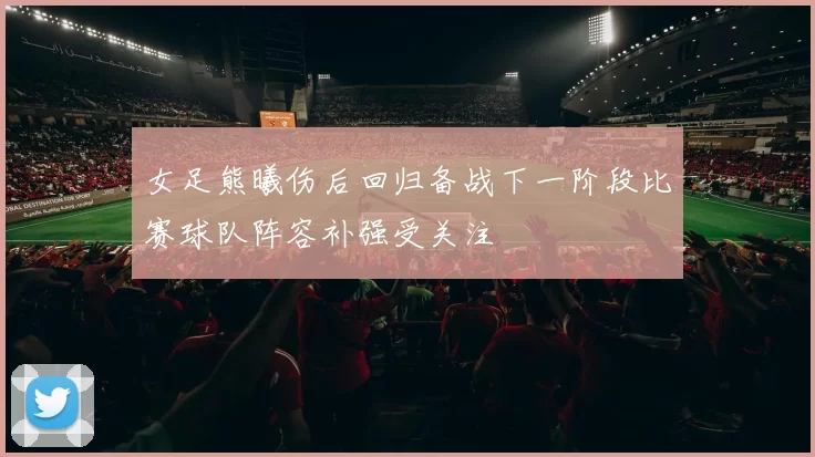 女足熊曦伤后回归备战下一阶段比赛球队阵容补强受关注