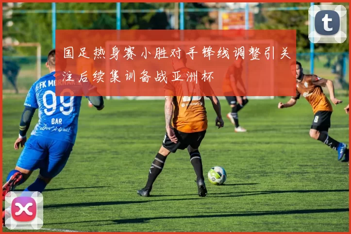 国足热身赛小胜对手锋线调整引关注后续集训备战亚洲杯