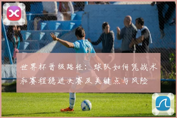世界杯晋级路径：球队如何凭战术和赛程稳进决赛及关键点与风险
