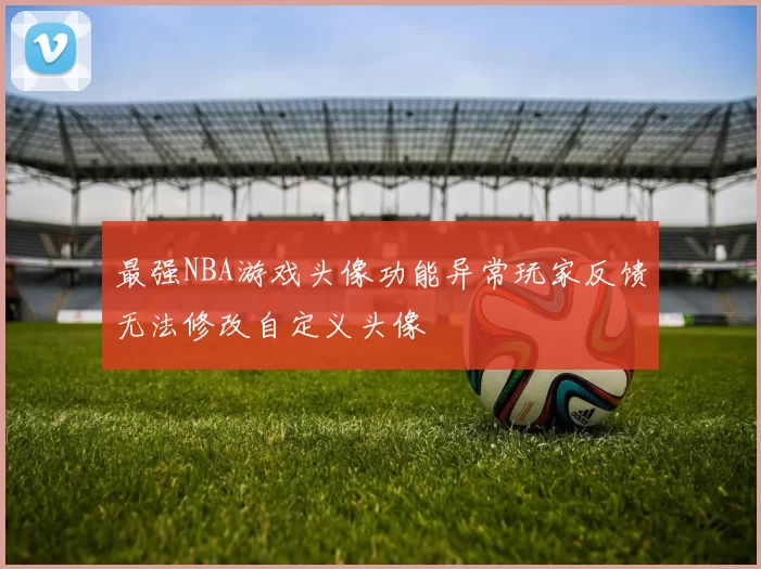 最强NBA游戏头像功能异常玩家反馈无法修改自定义头像