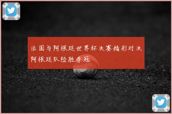 法国与阿根廷世界杯决赛精彩对决阿根廷队险胜夺冠