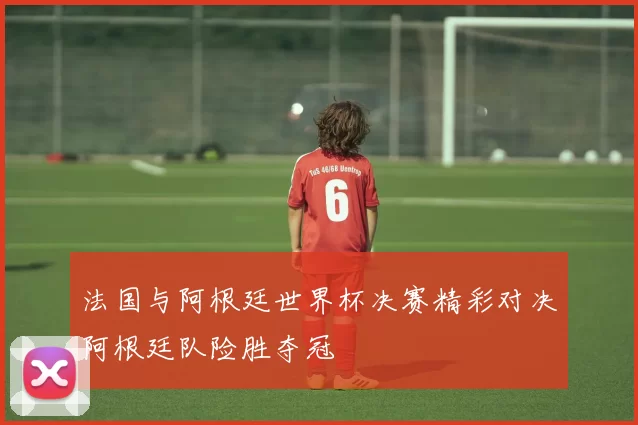 法国与阿根廷世界杯决赛精彩对决阿根廷队险胜夺冠