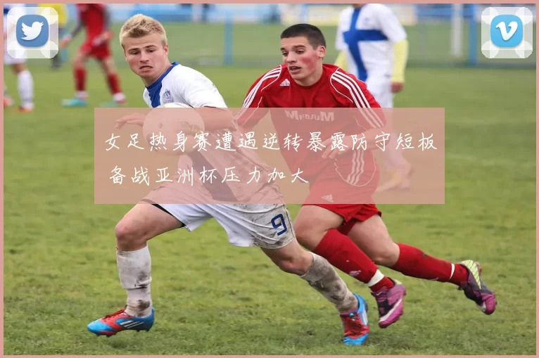 女足热身赛遭遇逆转暴露防守短板 备战亚洲杯压力加大