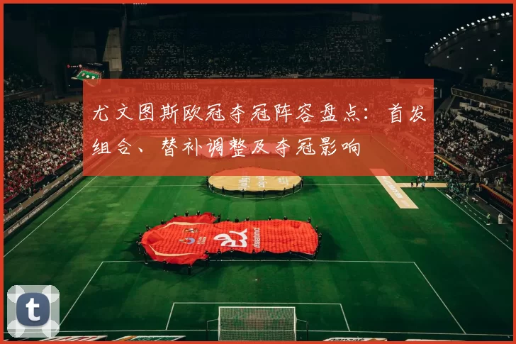 尤文图斯欧冠夺冠阵容盘点:首发组合、替补调整及夺冠影响