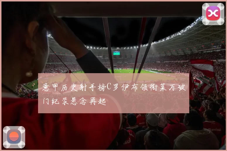 意甲历史射手榜C罗伊布领衔莱万破门纪录悬念再起