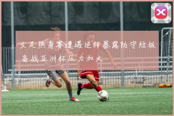 女足热身赛遭遇逆转暴露防守短板 备战亚洲杯压力加大