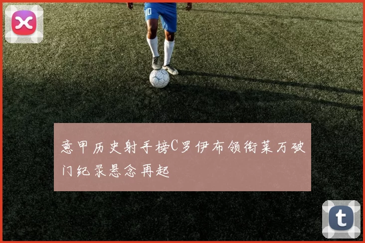 意甲历史射手榜C罗伊布领衔莱万破门纪录悬念再起