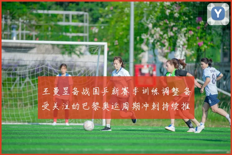 王曼昱备战国乒新赛季训练调整 备受关注的巴黎奥运周期冲刺持续推进