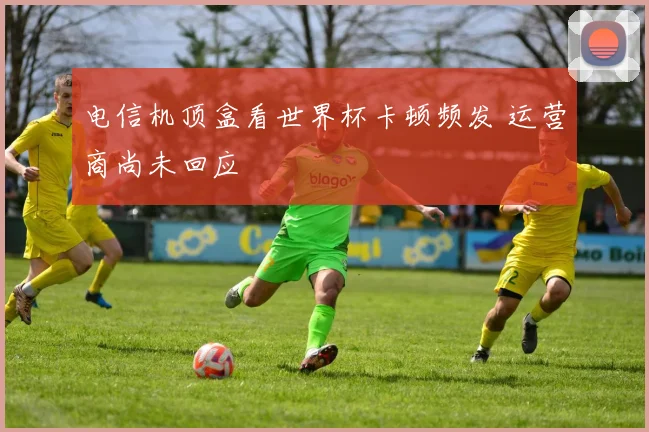 电信机顶盒看世界杯卡顿频发 运营商尚未回应