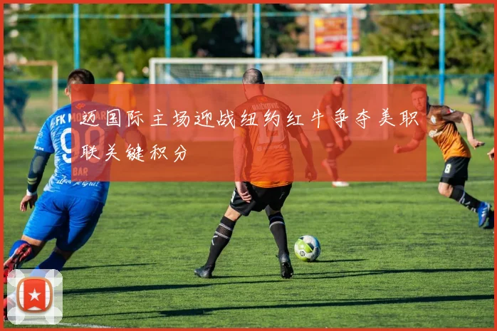 迈国际主场迎战纽约红牛争夺美职联关键积分