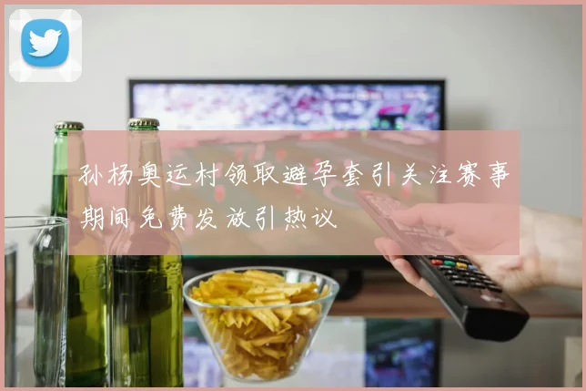 孙杨奥运村领取避孕套引关注赛事期间免费发放引热议