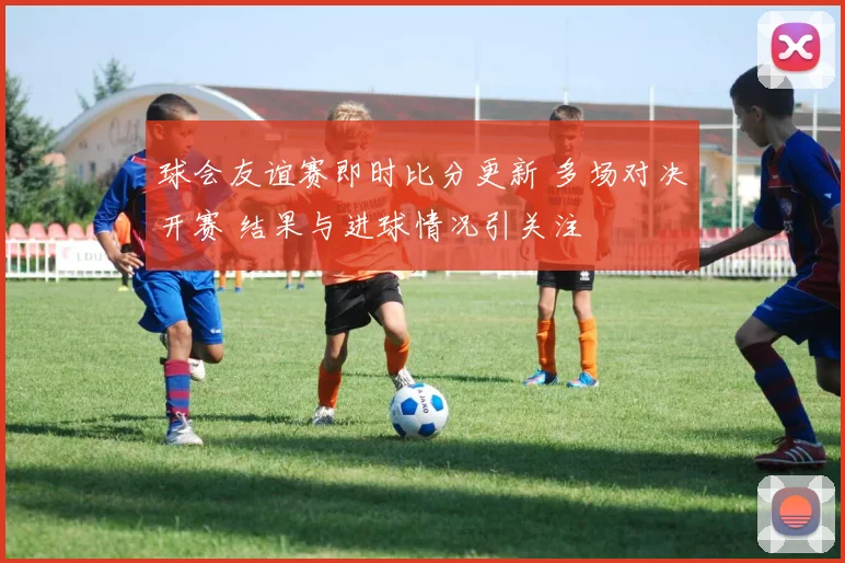 球会友谊赛即时比分更新 多场对决开赛 结果与进球情况引关注