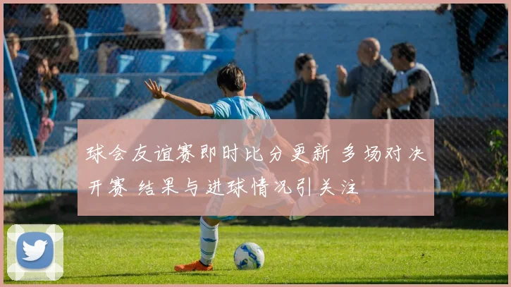 球会友谊赛即时比分更新 多场对决开赛 结果与进球情况引关注