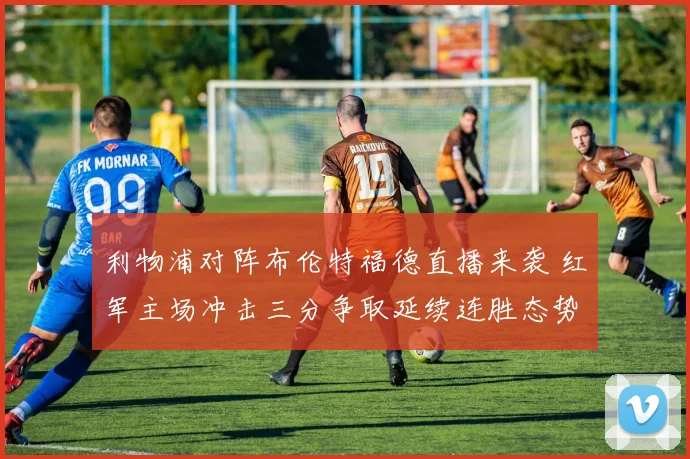 利物浦对阵布伦特福德直播来袭 红军主场冲击三分争取延续连胜态势